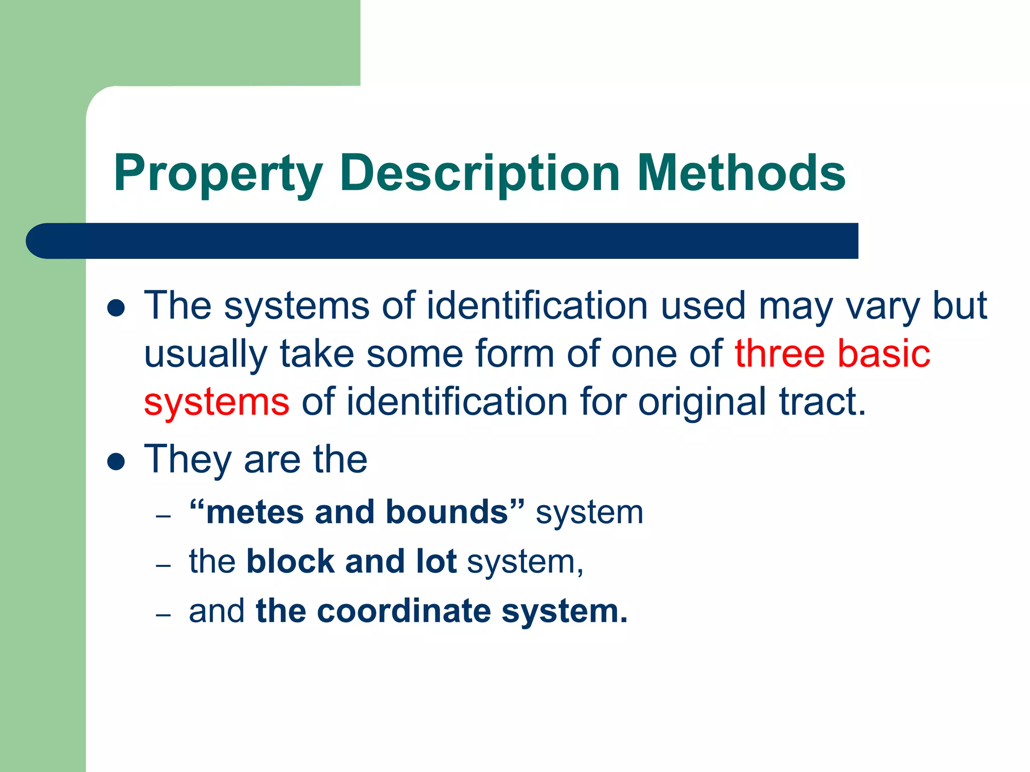 Property Description Methods
 The systems of identification used may vary but
usually take some form of one of three basic
systems of identification for original tract.
 They are the
– “metes and bounds” system
– the block and lot system,
– and the coordinate system.
 