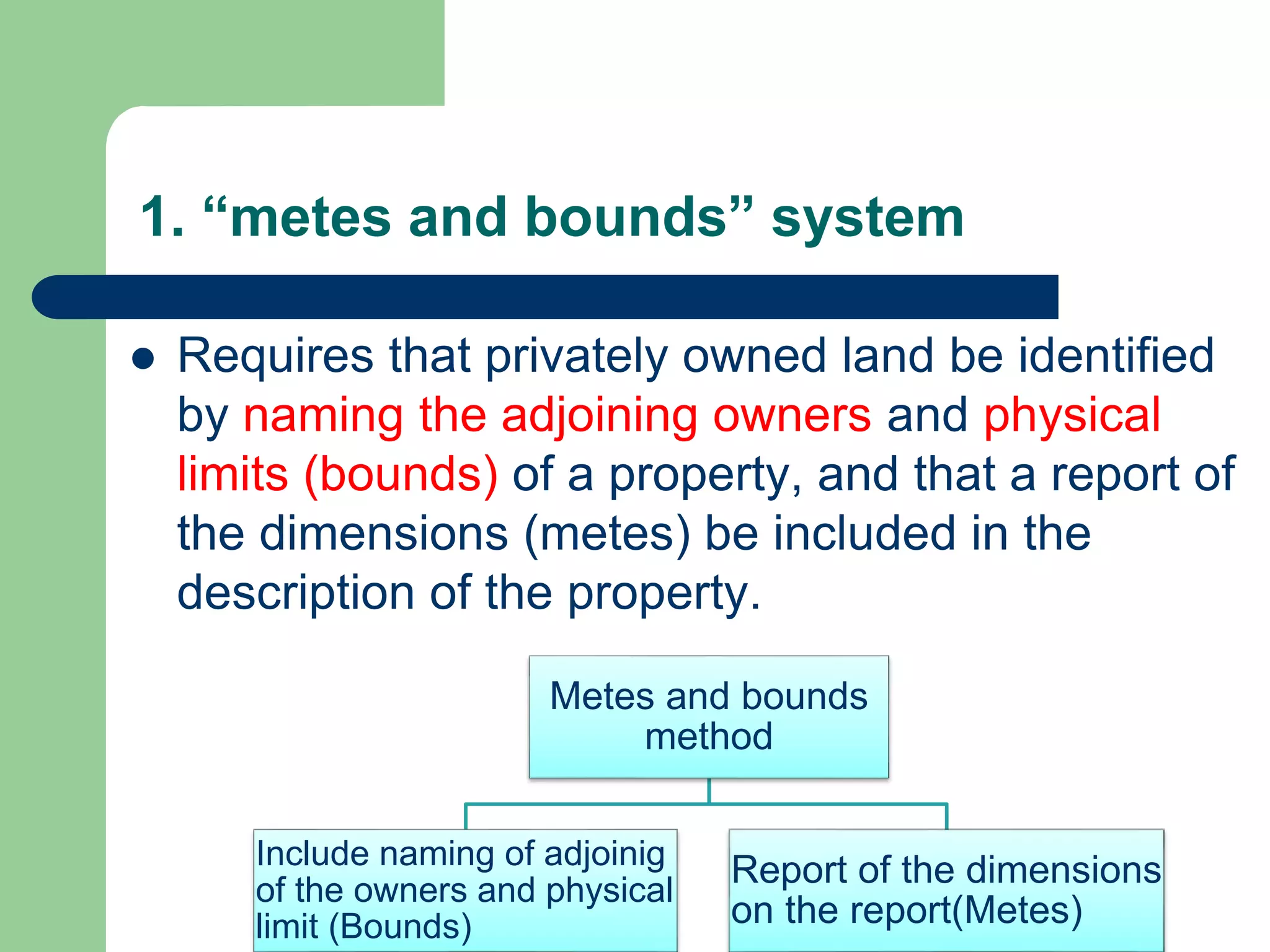 1. “metes and bounds” system
 Requires that privately owned land be identified
by naming the adjoining owners and physical
limits (bounds) of a property, and that a report of
the dimensions (metes) be included in the
description of the property.
Metes and bounds
method
Include naming of adjoinig
of the owners and physical
limit (Bounds)
Report of the dimensions
on the report(Metes)
 