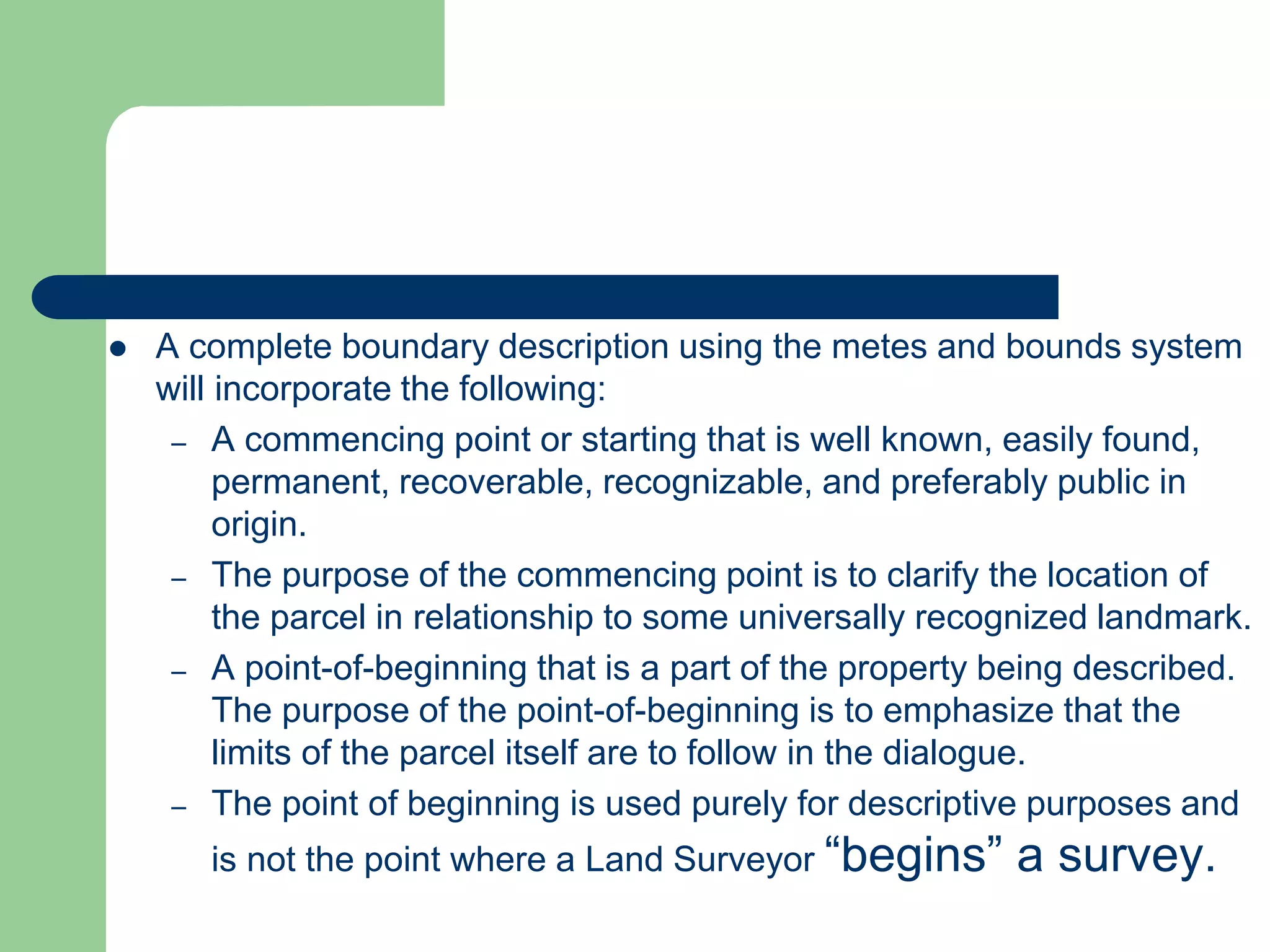  A complete boundary description using the metes and bounds system
will incorporate the following:
– A commencing point or starting that is well known, easily found,
permanent, recoverable, recognizable, and preferably public in
origin.
– The purpose of the commencing point is to clarify the location of
the parcel in relationship to some universally recognized landmark.
– A point-of-beginning that is a part of the property being described.
The purpose of the point-of-beginning is to emphasize that the
limits of the parcel itself are to follow in the dialogue.
– The point of beginning is used purely for descriptive purposes and
is not the point where a Land Surveyor “begins” a survey.
 