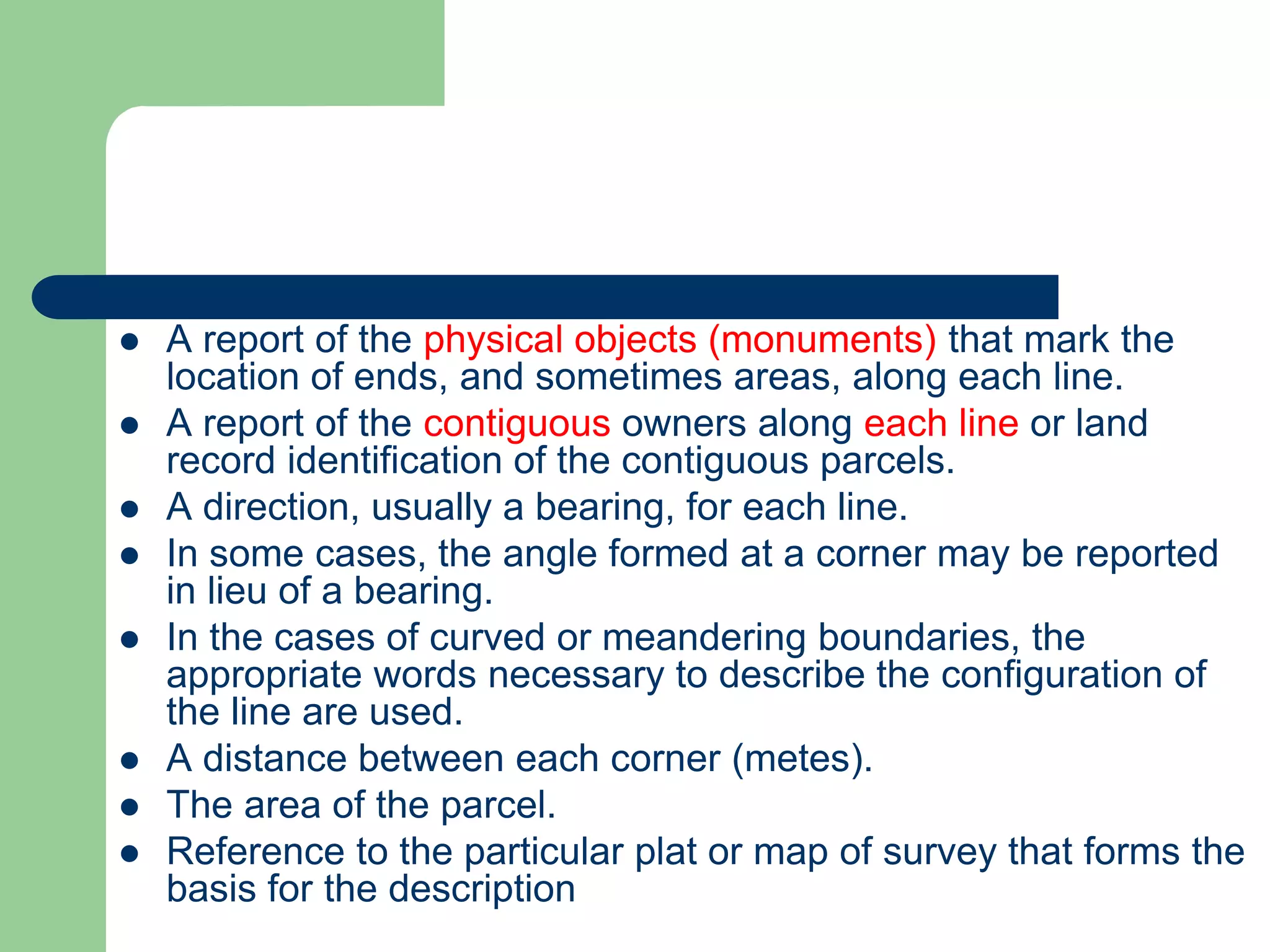  A report of the physical objects (monuments) that mark the
location of ends, and sometimes areas, along each line.
 A report of the contiguous owners along each line or land
record identification of the contiguous parcels.
 A direction, usually a bearing, for each line.
 In some cases, the angle formed at a corner may be reported
in lieu of a bearing.
 In the cases of curved or meandering boundaries, the
appropriate words necessary to describe the configuration of
the line are used.
 A distance between each corner (metes).
 The area of the parcel.
 Reference to the particular plat or map of survey that forms the
basis for the description
 