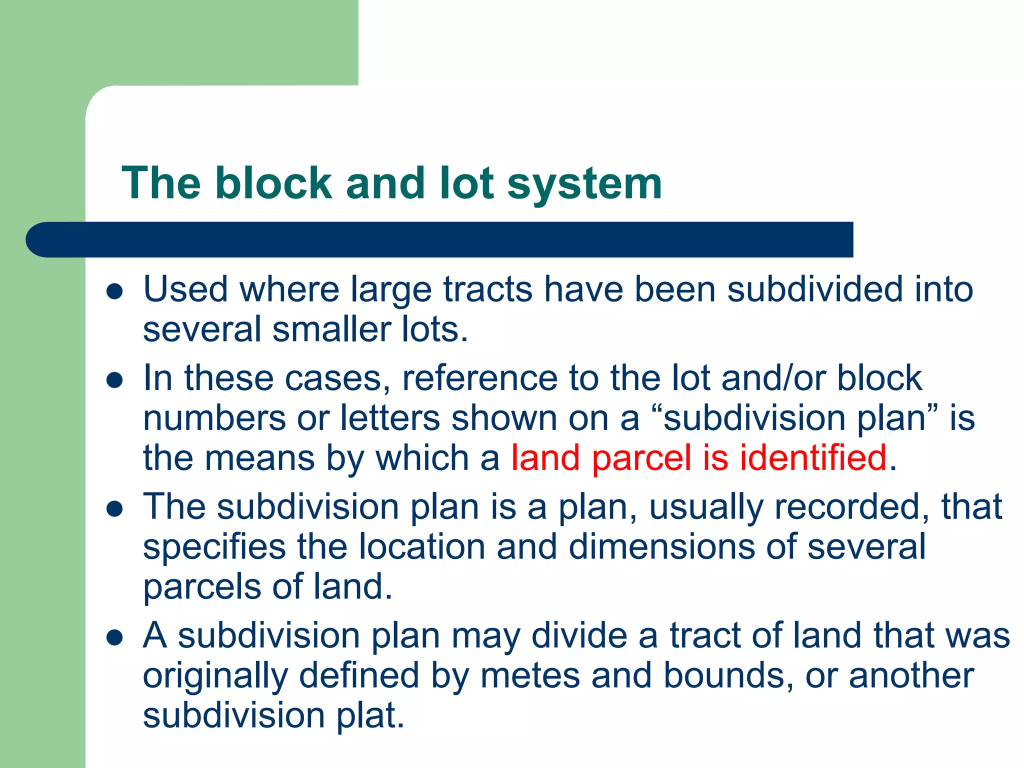 The block and lot system
 Used where large tracts have been subdivided into
several smaller lots.
 In these cases, reference to the lot and/or block
numbers or letters shown on a “subdivision plan” is
the means by which a land parcel is identified.
 The subdivision plan is a plan, usually recorded, that
specifies the location and dimensions of several
parcels of land.
 A subdivision plan may divide a tract of land that was
originally defined by metes and bounds, or another
subdivision plat.
 