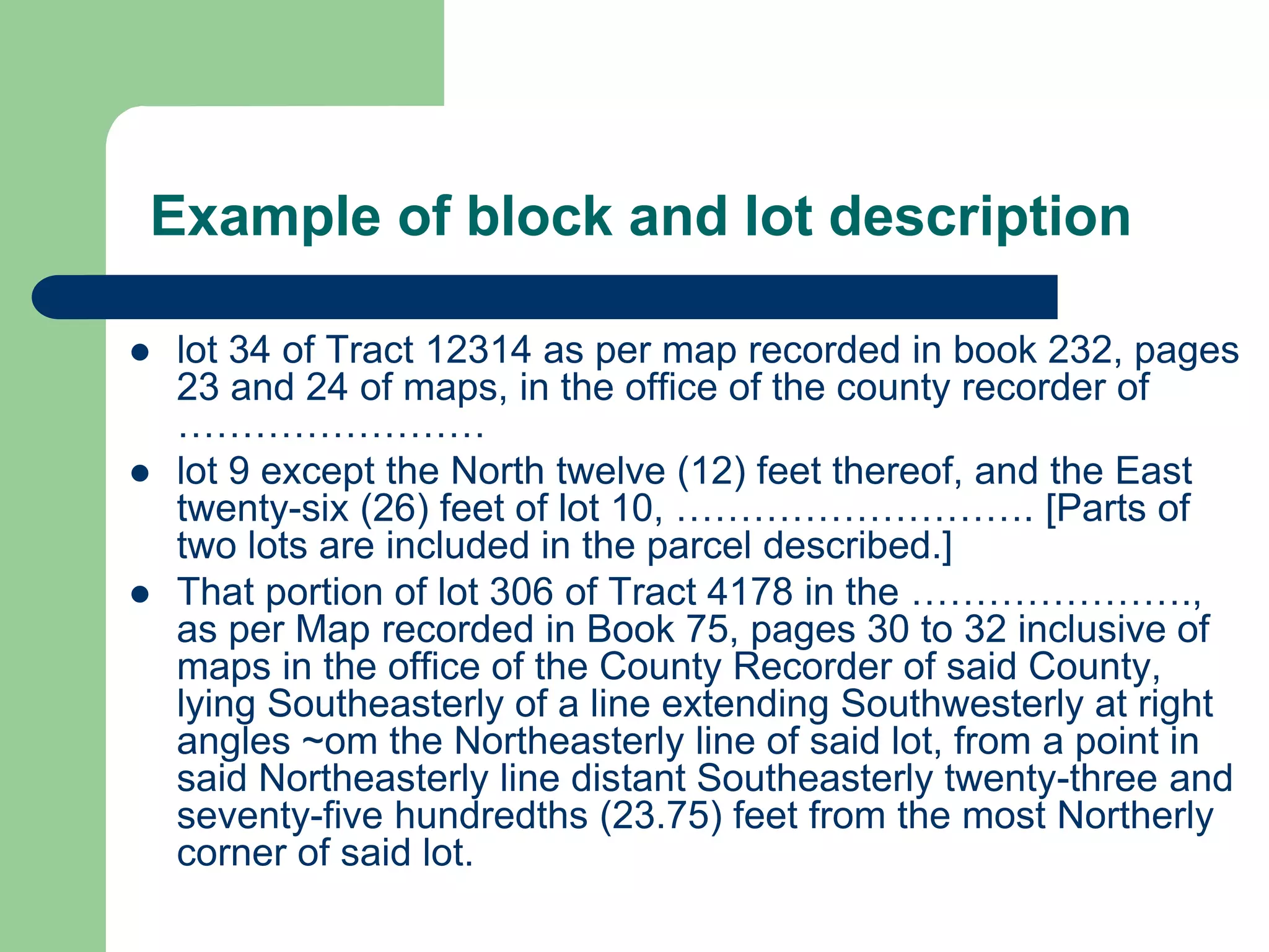 Example of block and lot description
 lot 34 of Tract 12314 as per map recorded in book 232, pages
23 and 24 of maps, in the office of the county recorder of
……………………
 lot 9 except the North twelve (12) feet thereof, and the East
twenty-six (26) feet of lot 10, ………………………. [Parts of
two lots are included in the parcel described.]
 That portion of lot 306 of Tract 4178 in the ………………….,
as per Map recorded in Book 75, pages 30 to 32 inclusive of
maps in the office of the County Recorder of said County,
lying Southeasterly of a line extending Southwesterly at right
angles ~om the Northeasterly line of said lot, from a point in
said Northeasterly line distant Southeasterly twenty-three and
seventy-five hundredths (23.75) feet from the most Northerly
corner of said lot.
 