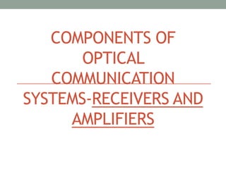 COMPONENTS OF
OPTICAL
COMMUNICATION
SYSTEMS-RECEIVERS AND
AMPLIFIERS
 