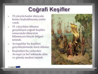  15.yüzyıla kadar dünyada
henüz keşfedilmemiş yerler
vardı.
 15. yüzyıldan itibaren
gerçekleşen coğrafi keşifler
sonucunda dünyanın
bilinmeyen birçok bölgesi
tanındı.
 Avrupalılar bu keşifleri
gerçekleştirmede öncü oldular.
 Keşfedilen bu yerlerden
Avrupa’ya bol miktarda altın
ve gümüş madeni taşındı.
 