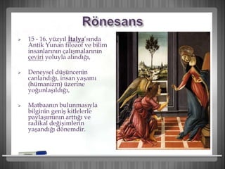  15 - 16. yüzyıl İtalya’sında
Antik Yunan filozof ve bilim
insanlarının çalışmalarının
çeviri yoluyla alındığı,
 Deneysel düşüncenin
canlandığı, insan yaşamı
(hümanizm) üzerine
yoğunlaşıldığı,
 Matbaanın bulunmasıyla
bilginin geniş kitlelerle
paylaşımının arttığı ve
radikal değişimlerin
yaşandığı dönemdir.
 