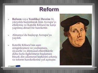  Reform veya Yenilikçi Devrim 16.
yüzyılda başlatılarak tüm Avrupa’yı
etkilemiş ve Katolik Kilisesi’ne karşı
yapılmış dinsel bir harekettir.
 Almanya’da başlayıp Avrupa’ya
yayıldı.
 Katolik Kilisesi’nin aşırı
zenginleşmesi ve yozlaşması,
siyasetle ve dünyasal etkinliklerle
daha fazla ilgilenmeye başlaması
birçok din adamının tepkisini çekmiş
ve reform hareketlerine yol açmıştır.
 