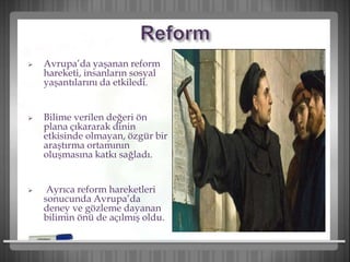  Avrupa’da yaşanan reform
hareketi, insanların sosyal
yaşantılarını da etkiledi.
 Bilime verilen değeri ön
plana çıkararak dinin
etkisinde olmayan, özgür bir
araştırma ortamının
oluşmasına katkı sağladı.
 Ayrıca reform hareketleri
sonucunda Avrupa’da
deney ve gözleme dayanan
bilimin önü de açılmış oldu.
 