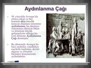  18. yüzyılda Avrupa’da
ortaya çıkan ve her
konuda akla öncelik
tanıyan düşünce sistemine
aydınlanma, bu düşünce
sisteminin etkisiyle bilim
ve felsefede büyük
gelişmelerin olduğu bu
yeni döneme Aydınlanma
Çağı denmiştir.
 Bu dönemde Avrupa’da
bazı aydınlar, yazdıkları
eserlerle toplumu, devlet
olgusu ve yönetim
biçimleri konularında
aydınlattılar.
 