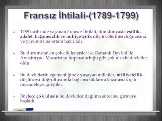  1789 tarihinde yaşanan Fransız İhtilali, tüm dünyada eşitlik,
adalet, bağımsızlık ve milliyetçilik düşüncelerinin doğmasına
ve yayılmasına ortam hazırladı.
 Bu durumdan en çok etkilenenler ise Osmanlı Devleti ile
Avusturya - Macaristan İmparatorluğu gibi çok uluslu devletler
oldu.
 Bu devletlerin egemenliğinde yaşayan milletler, milliyetçilik
düşüncesi doğrultusunda bağımsızlıklarını kazanmak için
mücadeleye giriştiler.
 Böylece çok uluslu bu devletler dağılma sürecine girmeye
başladı.
 