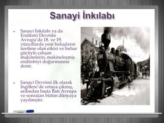  Sanayi İnkılabı ya da
Endüstri Devrimi
Avrupa’da 18. ve 19.
yüzyıllarda yeni buluşların
üretime olan etkisi ve buhar
gücüyle çalışan
makinelerin, makineleşmiş
endüstriyi doğurmasına
denir.
 Sanayi Devrimi ilk olarak
İngiltere’de ortaya çıkmış,
ardından başta Batı Avrupa
ve sonraları bütün dünyaya
yayılmıştır.
 