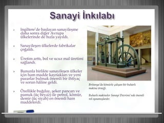  İngiltere’de başlayan sanayileşme
daha sonra diğer Avrupa
ülkelerinde de hızla yayıldı.
 Sanayileşen ülkelerde fabrikalar
çoğaldı.
 Üretim arttı, bol ve ucuz mal üretimi
sağlandı.
 Bununla birlikte sanayileşen ülkeler
için ham madde kaynakları ve yeni
pazarlar bulmak önemli bir ihtiyaç
ve sorun hâline geldi.
 Özellikle buğday, şeker pancarı ve
pamuk (üç beyaz) ile petrol, kömür,
demir (üç siyah) en önemli ham
maddelerdi.
Britanya’da kömürle çalışan bir buharlı
makine örneği.
Buharlı makineler Sanayi Devrimi'nde önemli
rol oynamışlardır.
 