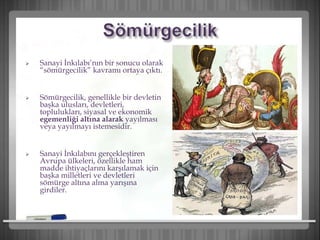  Sanayi İnkılabı’nın bir sonucu olarak
“sömürgecilik” kavramı ortaya çıktı.
 Sömürgecilik, genellikle bir devletin
başka ulusları, devletleri,
toplulukları, siyasal ve ekonomik
egemenliği altına alarak yayılması
veya yayılmayı istemesidir.
 Sanayi İnkılabını gerçekleştiren
Avrupa ülkeleri, özellikle ham
madde ihtiyaçlarını karşılamak için
başka milletleri ve devletleri
sömürge altına alma yarışına
girdiler.
 