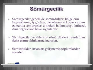  Sömürgeciler genellikle sömürdükleri bölgelerin
kaynaklarına, iş gücüne, pazarlarına el koyar ve aynı
zamanda sömürgeleri altındaki halkın sosyo-kültürel,
dinî değerlerine baskı uygularlar.
 Sömürgeciler kendilerinin sömürdükleri insanlardan
daha üstün olduklarına inanırlar.
 Sömürdükleri insanları gelişmemiş toplumlardan
seçerler.
 