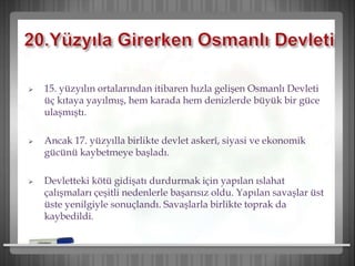  15. yüzyılın ortalarından itibaren hızla gelişen Osmanlı Devleti
üç kıtaya yayılmış, hem karada hem denizlerde büyük bir güce
ulaşmıştı.
 Ancak 17. yüzyılla birlikte devlet askerî, siyasi ve ekonomik
gücünü kaybetmeye başladı.
 Devletteki kötü gidişatı durdurmak için yapılan ıslahat
çalışmaları çeşitli nedenlerle başarısız oldu. Yapılan savaşlar üst
üste yenilgiyle sonuçlandı. Savaşlarla birlikte toprak da
kaybedildi.
 