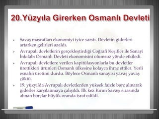 Savaş masrafları ekonomiyi iyice sarstı. Devletin giderleri
artarken gelirleri azaldı.
 Avrupalı devletlerin gerçekleştirdiği Coğrafi Keşifler ile Sanayi
İnkılabı Osmanlı Devleti ekonomisini olumsuz yönde etkiledi.
 Avrupalı devletlere verilen kapitülasyonlarla bu devletler
ürettikleri ürünleri Osmanlı ülkesine kolayca ihraç ettiler. Yerli
esnafın üretimi durdu. Böylece Osmanlı sanayisi yavaş yavaş
çöktü.
 19. yüzyılda Avrupalı devletlerden yüksek faizle borç alınarak
giderler karşılanmaya çalışıldı. İlk kez Kırım Savaşı sırasında
alınan borçlar büyük oranda israf edildi.
 