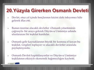  Devlet, otuz yıl içinde borçlarının faizini dahi ödeyemez hâle
gelerek iflas etti.
 Bunun üzerine alacaklı devletler -Osmanlı yönetiminin
çağrısıyla- bir araya gelerek Düyûn-u Umûmiye adında
uluslararası bir teşkilat kurdular.
 Osmanlı gelir kaynaklarının büyük bir kısmına el koyan bu
teşkilat, vergileri topluyor ve alacaklı devletler arasında
paylaştırıyordu.
 Osmanlı Devleti kapitülasyonlar ve Düyûn-u Umûmiye
teşkilatının etkisiyle ekonomik bağımsızlığını kaybetti.
 