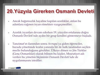  Ancak bağımsızlık hayaline kapılan azınlıklar, atılan bu
adımlara rağmen isyan etmekten vazgeçmediler.
 Azınlık isyanları devam ederken 19. yüzyılın ortalarına doğru
Osmanlı Devleti’nde aydın bir grup kendini göstermeye başladı.
 Tanzimat’ın ilanından sonra Avrupa’ya giden öğrenciler,
burada yönetimde kralın yanında bir de halk tarafından seçilen
meclis bulunduğunu gördüler. Ülkeye dönen ve Jön Türkler
(Genç Osmanlılar) olarak bilinen bu kişiler, Meşrutiyet adı
verilen bu yönetim biçiminin Osmanlı Devleti’nde de
uygulanmasını istediler.
 