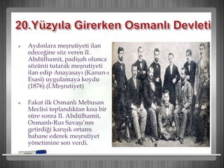  Aydınlara meşrutiyeti ilan
edeceğine söz veren II.
Abdülhamit, padişah olunca
sözünü tutarak meşrutiyeti
ilan edip Anayasayı (Kanun-ı
Esasi) uygulamaya koydu
(1876).(I.Meşrutiyet)
 Fakat ilk Osmanlı Mebusan
Meclisi toplandıktan kısa bir
süre sonra II. Abdülhamit,
Osmanlı-Rus Savaşı’nın
getirdiği karışık ortamı
bahane ederek meşrutiyet
yönetimine son verdi.
 