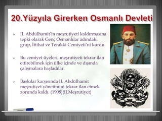  II. Abdülhamit’in meşrutiyeti kaldırmasına
tepki olarak Genç Osmanlılar adındaki
grup, İttihat ve Terakki Cemiyeti’ni kurdu.
 Bu cemiyet üyeleri, meşrutiyeti tekrar ilan
ettirebilmek için ülke içinde ve dışında
çalışmalara başladılar.
 Baskılar karşısında II. Abdülhamit
meşrutiyet yönetimini tekrar ilan etmek
zorunda kaldı. (1908)(II.Meşrutiyet)
 