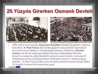  1909 yılının nisan ayında, meşrutiyet karşıtları İstanbul’da gösteri yapmaya
başladılar. 31 Mart Vakası diye tarihe geçen bu olay üzerine meşrutiyeti
korumak isteyen İttihat ve Terakki üyesi subaylar, Selanik’te, Hareket
Ordusu adında bir ordu hazırladılar. Kurmay başkanlığını Mustafa
Kemal’in yaptığı bu ordu, İstanbul’a gelerek isyanı bastırdı. Ardından II.
Abdülhamit meclis kararıyla tahttan indirilerek yerine V. Mehmet Reşat
getirildi . 31 Mart Vakası’ndan sonra devletin yönetimi büyük ölçüde İttihat
ve Terakki Cemiyeti’nin kontrolüne geçti.
 