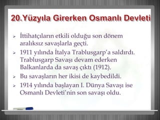  İttihatçıların etkili olduğu son dönem
aralıksız savaşlarla geçti.
 1911 yılında İtalya Trablusgarp’a saldırdı.
Trablusgarp Savaşı devam ederken
Balkanlarda da savaş çıktı (1912).
 Bu savaşların her ikisi de kaybedildi.
 1914 yılında başlayan I. Dünya Savaşı ise
Osmanlı Devleti’nin son savaşı oldu.
 