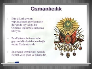  Din, dil, ırk ayrımı
yapılmaksızın (herkesin eşit
durumda sayıldığı) bir
Osmanlı toplumu oluşturma
fikriydi.
 Bu düşüncenin temelinde
gayrimüslimleri devlete bağlı
tutma fikri yatıyordu.
 En önemli temsilcileri Namık
Kemal, Ziya Paşa ve Şinasi’dir.
 
