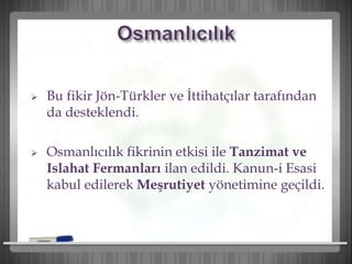  Bu fikir Jön-Türkler ve İttihatçılar tarafından
da desteklendi.
 Osmanlıcılık fikrinin etkisi ile Tanzimat ve
Islahat Fermanları ilan edildi. Kanun-i Esasi
kabul edilerek Meşrutiyet yönetimine geçildi.
 