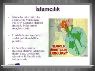  İslamcılık adı verilen bu
düşünce ile Müslüman
milletleri Osmanlı Halifesi
etrafında birleştirmek
amaçlanıyordu.
 II. Abdülhamit tarafından
devlet politikası hâline
getirildi.
 En önemli temsilcileri
arasında Mehmet Akif, Said
Halim Paşa, Cemalettin
Afgani ve II.Abdülhamit
bulunuyordu.
 