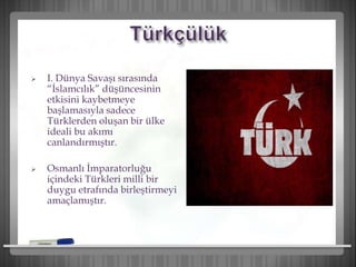  I. Dünya Savaşı sırasında
“İslamcılık” düşüncesinin
etkisini kaybetmeye
başlamasıyla sadece
Türklerden oluşan bir ülke
ideali bu akımı
canlandırmıştır.
 Osmanlı İmparatorluğu
içindeki Türkleri milli bir
duygu etrafında birleştirmeyi
amaçlamıştır.
 