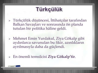  Türkçülük düşüncesi, İttihatçılar tarafından
Balkan Savaşları ve sonrasında ön planda
tutulan bir politika hâline geldi.
 Mehmet Emin Yurdakul, Ziya Gökalp gibi
aydınlarca savunulan bu fikir, azınlıkların
ayrılmasıyla daha da güçlendi.
 En önemli temsilcisi Ziya Gökalp’tir.
 