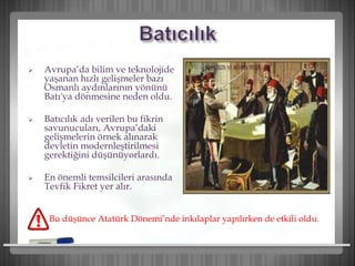  Avrupa’da bilim ve teknolojide
yaşanan hızlı gelişmeler bazı
Osmanlı aydınlarının yönünü
Batı'ya dönmesine neden oldu.
 Batıcılık adı verilen bu fikrin
savunucuları, Avrupa’daki
gelişmelerin örnek alınarak
devletin modernleştirilmesi
gerektiğini düşünüyorlardı.
 En önemli temsilcileri arasında
Tevfik Fikret yer alır.
Bu düşünce Atatürk Dönemi’nde inkılaplar yapılırken de etkili oldu.
 