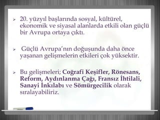  20. yüzyıl başlarında sosyal, kültürel,
ekonomik ve siyasal alanlarda etkili olan güçlü
bir Avrupa ortaya çıktı.
 Güçlü Avrupa’nın doğuşunda daha önce
yaşanan gelişmelerin etkileri çok yüksektir.
 Bu gelişmeleri; Coğrafi Keşifler, Rönesans,
Reform, Aydınlanma Çağı, Fransız İhtilali,
Sanayi İnkılabı ve Sömürgecilik olarak
sıralayabiliriz.
 