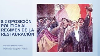 8.2 OPOSICIÓN
POLÍTICA AL
RÉGIMEN DE LA
RESTAURACIÓN
Luis José Sánchez Marco
Profesor de Geografía e Historia
 