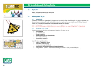 60
SUPPORTING LOCAL PRODUCTS & JOBS
8.0 Installation of Ceiling Batts
8.1	Application
	 Batts for thermal efficiency and acoustic performance.
8.2	 Planning before the job
	 8.2.1	 Safety (WHS)
	 Installers are required to carry out their duties in accordance with their employer safety management plans and policies. The installer may 		
	 also need to accommodate specific builder safety policies on site. It is a requirement that you review the Safe Work Method Statement 		
	 (SWMS) prior to commencing installation and ensure all risks are identified and controlled.
	 Refer to ICANZ SWMS example included in this training document & duty of care responsibility. (Refer 14.0 Appendices).
	 8.2.2	 Confirm the scope of work
	 Relevant instructions and operational details are obtained using work information, such as:
		 •	 a purchase order
		 •	 job sheet instructions
		 •	 energy rating reports
		•	 architect drawings and their respective notes
		 •	 client specific instructions
		 •	 builder specific installations.
	 Basic information required is as follows:
		 •	 material R-value of batts required
		 •	 batt width to match joist centres		
		 •	 number of packs required for the job
		 •	 locations of the ceilings to be insulated including any special areas
		 •	 ceiling batts to be applied to a short wall within the ceiling void adjacent to a living area i.e. a roof space.
 