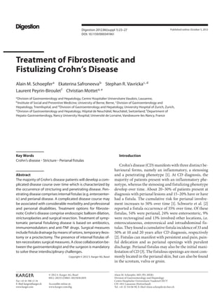 Fax +41 61 306 12 34
E-Mail karger@karger.ch
www.karger.com
Digestion 2012;86(suppl 1):23–27
DOI: 10.1159/000341961
Treatment of Fibrostenotic and
Fistulizing Crohn’s Disease
Alain M. Schoepfera
Ekaterina Safroneevab
Stephan R. Vavrickac, d
Laurent Peyrin-Birouletf
Christian Motteta, e
a
Division of Gastroenterology and Hepatology, Centre Hospitalier Universitaire Vaudois, Lausanne,
b
Institute of Social and Preventive Medicine, University of Berne, Berne, c
Division of Gastroenterology and
Hepatology, Triemlispital, and d
Division of Gastroenterology and Hepatology, University Hospital of Zurich, Zurich,
e
Division of Gastroenterology and Hepatology, Hôpital de Neuchâtel, Neuchâtel, Switzerland; f
Department of
Hepato-Gastroenterology, Nancy University Hospital, Université de Lorraine, Vandoeuvre-les-Nancy, France
Introduction
Crohn’s disease (CD) manifests with three distinct be-
havioural forms, namely an inflammatory, a stenosing
and a penetrating phenotype [1]. At CD diagnosis, the
majority of patients present with an inflammatory phe-
notype, whereas the stenosing and fistulizing phenotype
develop over time. About 20–30% of patients present at
diagnosis with perianal lesions and 15–20% have or have
had a fistula. The cumulative risk for perianal involve-
ment increases to 50% over time [1]. Schwartz et al. [2]
reported a fistula occurrence of 35% over time. Of these
fistulas, 54% were perianal, 24% were enteroenteric, 9%
were rectovaginal and 13% involved other locations, i.e.
enterocutaneous, enterovesical and intraabdominal fis-
tulas. They found a cumulative fistula incidence of 33 and
50% at 10 and 20 years after CD diagnosis, respectively
[2]. Fistulas can manifest with persistent anal pain, pain-
ful defecation and as perianal openings with purulent
discharge. Perianal fistulas may also be the initial mani-
festation of CD [3]. The fistulous openings are most com-
monly located in the perianal skin, but can also be found
in the scrotum, vulva or groin.
Key Words
Crohn’s disease ⴢ Stricture ⴢ Perianal fistulas
Abstract
The majority of Crohn’s disease patients will develop a com-
plicated disease course over time which is characterized by
the occurrence of stricturing and penetrating disease. Pen-
etrating disease comprises internal fistulas (e.g. enteroenter-
ic) and perianal disease. A complicated disease course may
be associated with considerable morbidity and professional
and personal disabilities. Treatment options for fibroste-
notic Crohn’s disease comprise endoscopic balloon dilation,
stricturoplasties and surgical resection. Treatment of symp-
tomatic perianal fistulizing disease is based on antibiotics,
immunomodulators and anti-TNF drugs. Surgical measures
includefistuladrainagebymeansofsetons,temporaryileos-
tomy or a proctectomy. The presence of internal fistulas of-
ten necessitates surgical measures. A close collaboration be-
tween the gastroenterologist and the surgeon is mandatory
to solve these interdisciplinary challenges.
Copyright © 2012 S. Karger AG, Basel
Published online: October 5, 2012
Alain M. Schoepfer, MD, PD, MER1
Division of Gastroenterology and Hepatology
Centre Hospitalier Universitaire Vaudois/CHUV
CH–1011 Lausanne (Switzerland)
Tel. +41 21 314 06 90, E-Mail Alain.schoepfer @ chuv.ch
© 2012 S. Karger AG, Basel
0012–2823/12/0865–0023$38.00/0
Accessible online at:
www.karger.com/dig
 