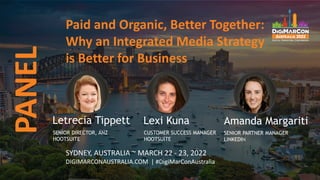 Paid and Organic, Better Together:
Why an Integrated Media Strategy
is Better for Business
PANEL
SYDNEY, AUSTRALIA ~ MARCH 22 - 23, 2022
DIGIMARCONAUSTRALIA.COM | #DigiMarConAustralia
Letrecia Tippett
SENIOR DIRECTOR, ANZ
HOOTSUITE
Lexi Kuna
CUSTOMER SUCCESS MANAGER
HOOTSUITE
Amanda Margariti
SENIOR PARTNER MANAGER
LINKEDIN
 