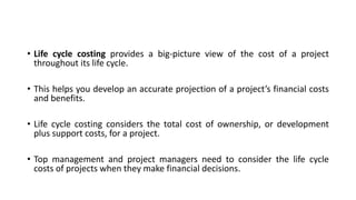 • Life cycle costing provides a big-picture view of the cost of a project
throughout its life cycle.
• This helps you develop an accurate projection of a project’s financial costs
and benefits.
• Life cycle costing considers the total cost of ownership, or development
plus support costs, for a project.
• Top management and project managers need to consider the life cycle
costs of projects when they make financial decisions.
 
