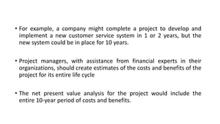 • For example, a company might complete a project to develop and
implement a new customer service system in 1 or 2 years, but the
new system could be in place for 10 years.
• Project managers, with assistance from financial experts in their
organizations, should create estimates of the costs and benefits of the
project for its entire life cycle
• The net present value analysis for the project would include the
entire 10-year period of costs and benefits.
 