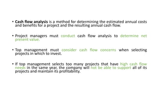 • Cash flow analysis is a method for determining the estimated annual costs
and benefits for a project and the resulting annual cash flow.
• Project managers must conduct cash flow analysis to determine net
present value.
• Top management must consider cash flow concerns when selecting
projects in which to invest.
• If top management selects too many projects that have high cash flow
needs in the same year, the company will not be able to support all of its
projects and maintain its profitability.
 