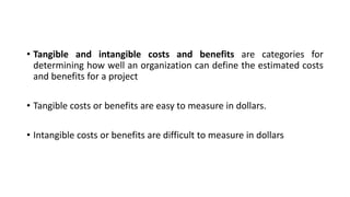 • Tangible and intangible costs and benefits are categories for
determining how well an organization can define the estimated costs
and benefits for a project
• Tangible costs or benefits are easy to measure in dollars.
• Intangible costs or benefits are difficult to measure in dollars
 