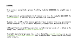 Example:-
• If a company completed a project feasibility study for $100,000, its tangible cost is
$100,000.
• If a government agency estimated that it could have done the study for $150,000, the
tangible benefits of the study would be $50,000 to the government.
• Suppose John and few other people spent their own personal time using government-
owned computers, books, and other resources to research areas related to the study.
• Although their hours and the government-owned materials would not be billed to the
project, they could be considered intangible costs
• Intangible benefits for projects often include items like goodwill, prestige, and general
statements of improved productivity that an organization cannot easily translate into
dollar amounts.
 