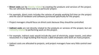• Direct costs can be directly related to creating the products and services of the project.
You can attribute direct costs to a particular project.
• For example, direct costs includes the salaries of people working full time on the project
and the cost of hardware and software purchased specifically for the project.
• Project managers should focus on direct costs because they should be controlled.
• Indirect costs are not directly related to the products or services of the project, but are
indirectly related to performing work on the project.
• For example, indirect costs would include the cost of electricity, paper towels, and other
necessities in a large building that houses 1,000 employees who work on many projects.
• Indirect costs are allocated to projects, and project managers have very little control over
them
 