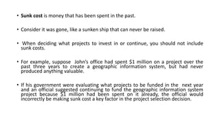 • Sunk cost is money that has been spent in the past.
• Consider it was gone, like a sunken ship that can never be raised.
• When deciding what projects to invest in or continue, you should not include
sunk costs.
• For example, suppose John’s office had spent $1 million on a project over the
past three years to create a geographic information system, but had never
produced anything valuable.
• If his government were evaluating what projects to be funded in the next year
and an official suggested continuing to fund the geographic information system
project because $1 million had been spent on it already, the official would
incorrectly be making sunk cost a key factor in the project selection decision.
 