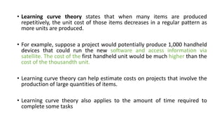 • Learning curve theory states that when many items are produced
repetitively, the unit cost of those items decreases in a regular pattern as
more units are produced.
• For example, suppose a project would potentially produce 1,000 handheld
devices that could run the new software and access information via
satellite. The cost of the first handheld unit would be much higher than the
cost of the thousandth unit.
• Learning curve theory can help estimate costs on projects that involve the
production of large quantities of items.
• Learning curve theory also applies to the amount of time required to
complete some tasks
 