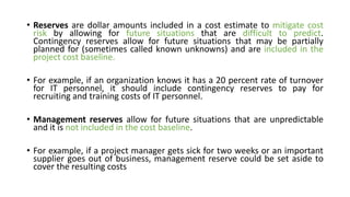 • Reserves are dollar amounts included in a cost estimate to mitigate cost
risk by allowing for future situations that are difficult to predict.
Contingency reserves allow for future situations that may be partially
planned for (sometimes called known unknowns) and are included in the
project cost baseline.
• For example, if an organization knows it has a 20 percent rate of turnover
for IT personnel, it should include contingency reserves to pay for
recruiting and training costs of IT personnel.
• Management reserves allow for future situations that are unpredictable
and it is not included in the cost baseline.
• For example, if a project manager gets sick for two weeks or an important
supplier goes out of business, management reserve could be set aside to
cover the resulting costs
 