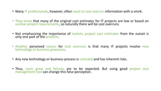 • Many IT professionals, however, often react to cost overrun information with a smirk.
• They know that many of the original cost estimates for IT projects are low or based on
unclear project requirements, so naturally there will be cost overruns.
• Not emphasizing the importance of realistic project cost estimates from the outset is
only one part of the problem.
• Another perceived reason for cost overruns is that many IT projects involve new
technology or business processes.
• Any new technology or business process is untested and has inherent risks.
• Thus, costs grow and failures are to be expected. But using good project cost
management tool can change this false perception.
 