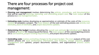 There are four processes for project cost
management:
• Planning cost management involves determining the policies, procedures, and documentation
that will be used for planning, executing, and controlling project cost. The main output of this
process is a cost management plan.
• Estimating costs involves developing an approximation or estimate of the costs of the resources
needed to complete a project. The main outputs of the cost estimating process are activity cost
estimates, basis of estimates, and project documents updates.
• Determining the budget involves allocating the overall cost estimate to individual work items to
establish a baseline for measuring performance. The main outputs of the cost budgeting process
are a cost baseline, project funding requirements, and project documents updates.
• Controlling costs involves controlling changes to the project budget. The main outputs of the cost
control process are work performance information, cost forecasts, change requests, project
management plan updates, project documents updates, and organizational process assets
updates.
 