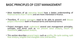 BASIC PRINCIPLES OF COST MANAGEMENT
• Most members of an executive board have a better understanding of
financial terms than IT terms and are more interested in finance.
• Therefore, IT project managers need to be able to present and discuss
project information both in financial terms and technical terms.
• Project managers must understand several cost management principles,
concepts, and terms such as net present value analysis, return on
investment, and payback analysis.
• This section describes general topics such as profits, life cycle costing, cash
flow analysis, tangible and intangible costs and benefits.
 