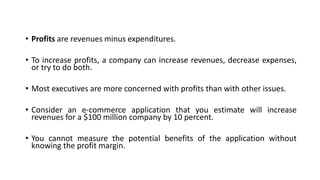 • Profits are revenues minus expenditures.
• To increase profits, a company can increase revenues, decrease expenses,
or try to do both.
• Most executives are more concerned with profits than with other issues.
• Consider an e-commerce application that you estimate will increase
revenues for a $100 million company by 10 percent.
• You cannot measure the potential benefits of the application without
knowing the profit margin.
 