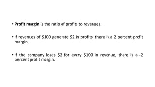 • Profit margin is the ratio of profits to revenues.
• If revenues of $100 generate $2 in profits, there is a 2 percent profit
margin.
• If the company loses $2 for every $100 in revenue, there is a -2
percent profit margin.
 